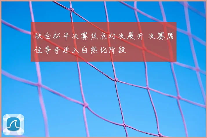联合杯半决赛焦点对决展开 决赛席位争夺进入白热化阶段
