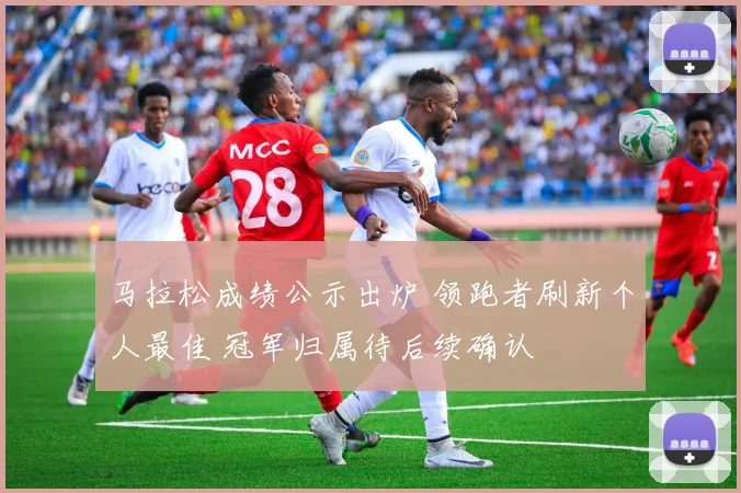 马拉松成绩公示出炉 领跑者刷新个人最佳 冠军归属待后续确认