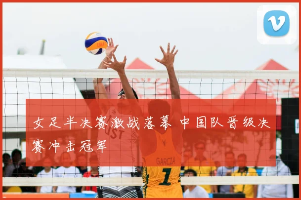 女足半决赛激战落幕 中国队晋级决赛冲击冠军