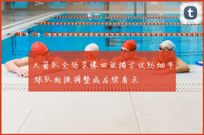 火箭队全场录像回放揭示攻防细节 球队轮换调整成后续看点