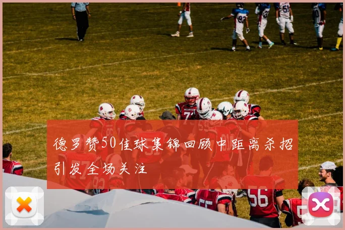 德罗赞50佳球集锦回顾中距离杀招引发全场关注