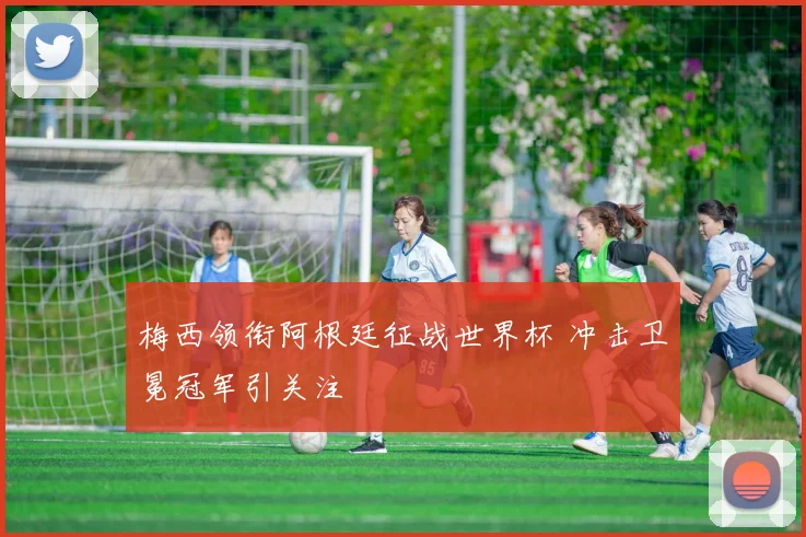 梅西领衔阿根廷征战世界杯 冲击卫冕冠军引关注