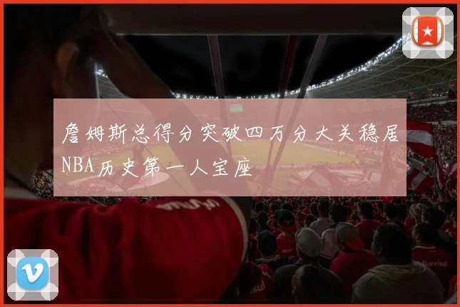 詹姆斯总得分突破四万分大关稳居NBA历史第一人宝座