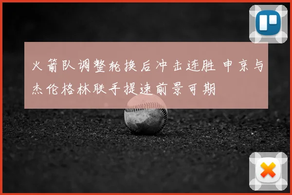 火箭队调整轮换后冲击连胜 申京与杰伦格林联手提速前景可期