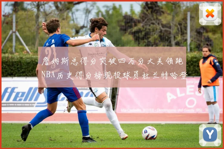 詹姆斯总得分突破四万分大关领跑NBA历史得分榜现役球员杜兰特哈登紧随其后