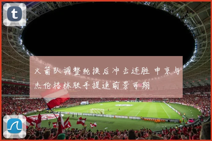 火箭队调整轮换后冲击连胜 申京与杰伦格林联手提速前景可期