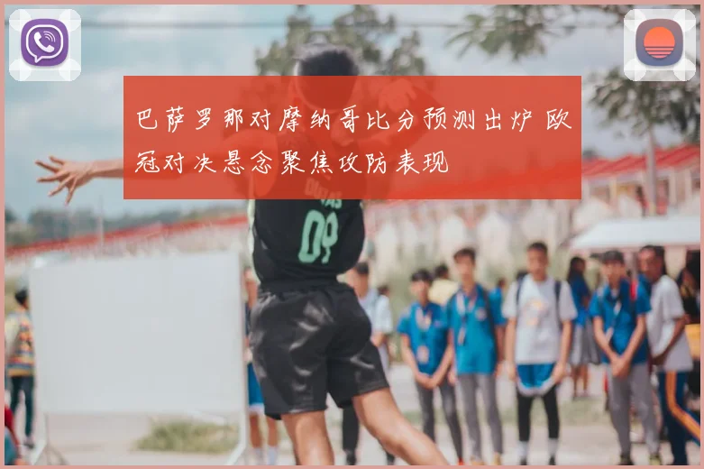 巴萨罗那对摩纳哥比分预测出炉 欧冠对决悬念聚焦攻防表现