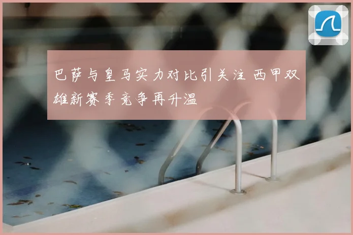 巴萨与皇马实力对比引关注 西甲双雄新赛季竞争再升温