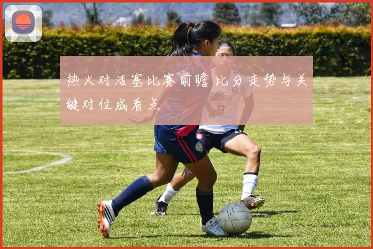 热火对活塞比赛前瞻 比分走势与关键对位成看点
