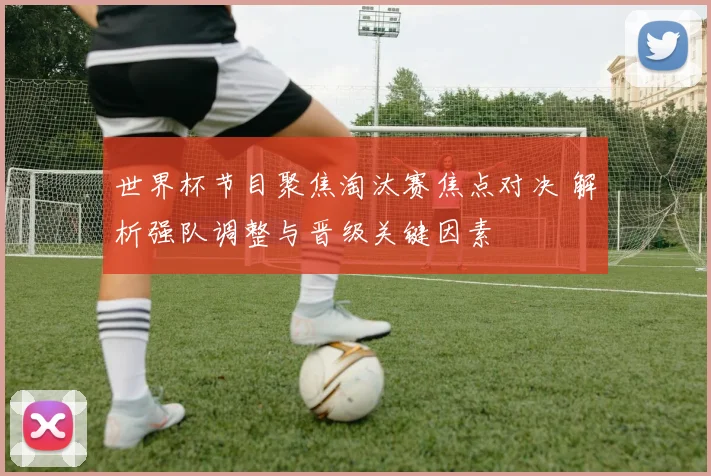 世界杯节目聚焦淘汰赛焦点对决 解析强队调整与晋级关键因素