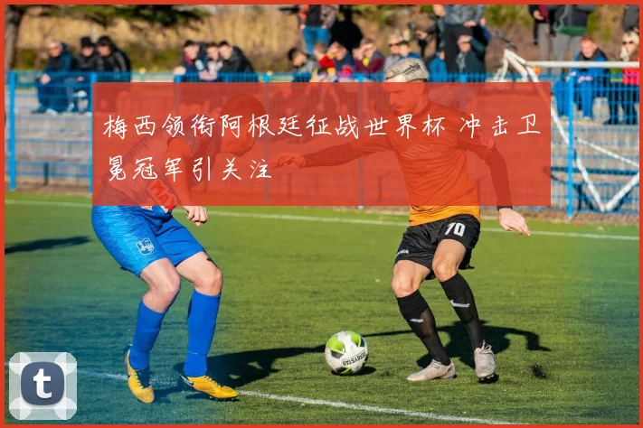 梅西领衔阿根廷征战世界杯 冲击卫冕冠军引关注