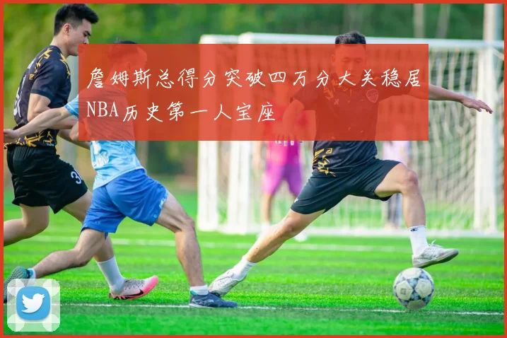詹姆斯总得分突破四万分大关稳居NBA历史第一人宝座