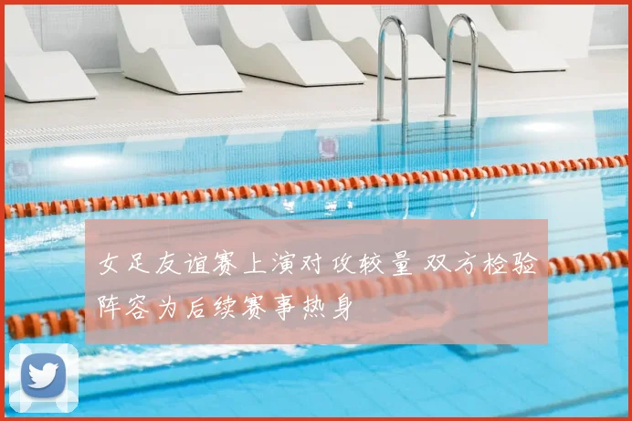 女足友谊赛上演对攻较量 双方检验阵容为后续赛事热身
