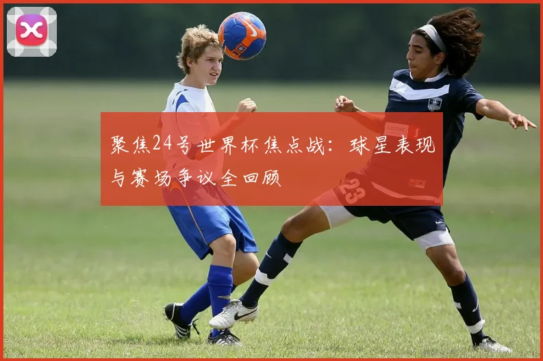 聚焦24号世界杯焦点战：球星表现与赛场争议全回顾