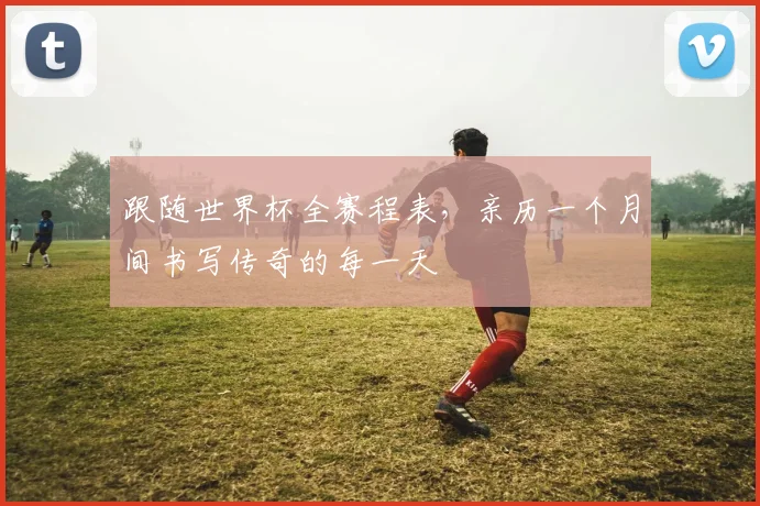 跟随世界杯全赛程表，亲历一个月间书写传奇的每一天