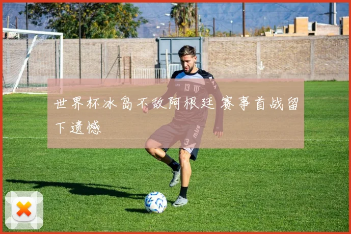 世界杯冰岛不敌阿根廷 赛事首战留下遗憾