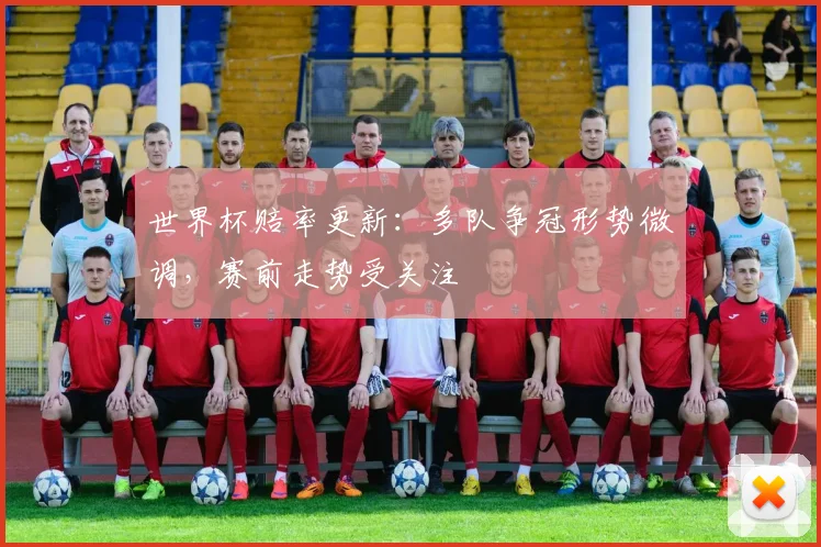 世界杯赔率更新：多队争冠形势微调，赛前走势受关注