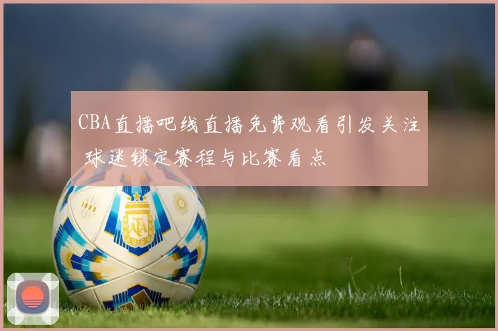 CBA直播吧线直播免费观看引发关注 球迷锁定赛程与比赛看点