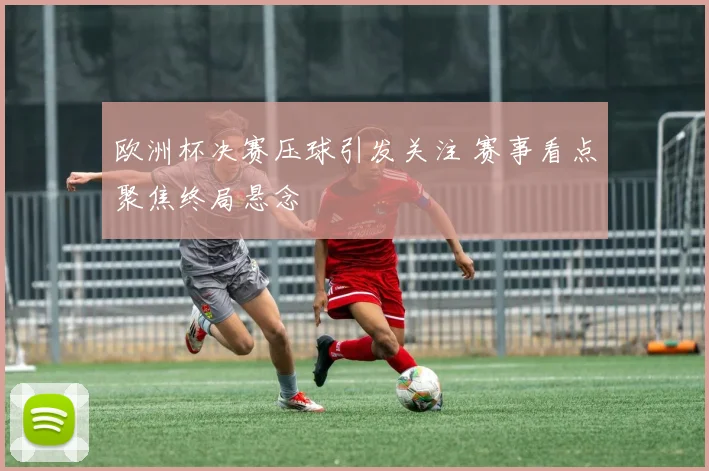 欧洲杯决赛压球引发关注 赛事看点聚焦终局悬念