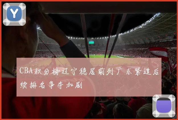 CBA积分榜辽宁稳居前列广东紧追后续排名争夺加剧